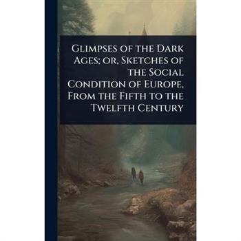 Glimpses of the Dark Ages; or, Sketches of the Social Condition of Europe, From the Fifth to the Twelfth Century