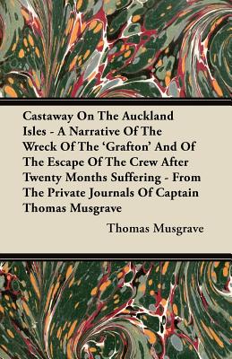 Castaway On The Auckland Isles - A Narrative Of The Wreck Of The ’Grafton’ And Of The Escape Of The Crew After Twenty Months Suffering - From The Private Journals Of Captain Thomas Musgrave Castaway On The Auckland Isles - A Narrative Of The Wreck Of The ’Grafton’ And Of The Escape Of The Crew After Twenty Months Suffering - From The Private Journals Of Captain Thomas Musgrave