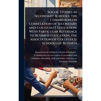 Social Studies in Secondary Schools; the Commission on Correlation of Secondary and Collegiate Education, With Particular Reference to Business Education, the Association of Collegiate Schools of Busi