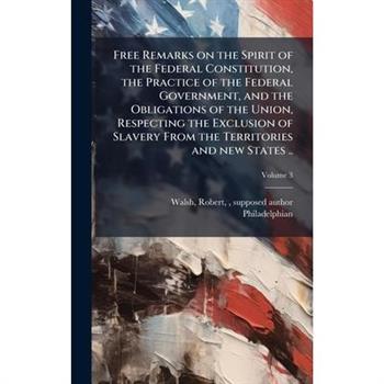 Free Remarks on the Spirit of the Federal Constitution, the Practice of the Federal Government, and the Obligations of the Union, Respecting the Exclusion of Slavery From the Territories and new State