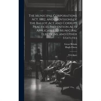 The Municipal Corporations Act, 1882, and Provisions of the Ballot Act and Corrupt Practices Prevention Acts Applicable to Municipal Elections, and Other Statutes