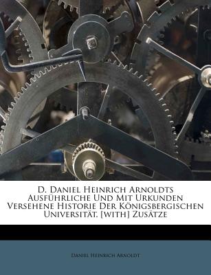 D. Daniel Heinrich Arnoldts Ausf羹hrliche Und Mit Urkunden Versehene Historie Der K繹nigsbergischen Universit瓣t. [with] Zus瓣tze