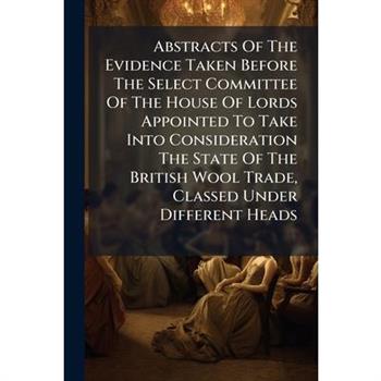 Abstracts Of The Evidence Taken Before The Select Committee Of The House Of Lords Appointed To Take Into Consideration The State Of The British Wool Trade, Classed Under Different Heads