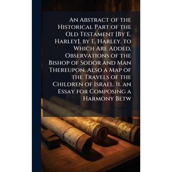 An Abstract of the Historical Part of the Old Testament [By E. Harley]. by E. Harley. to Which Are Added, Observations of the Bishop of Sodor and Man Thereupon. Also a Map of the Travels of the Childr