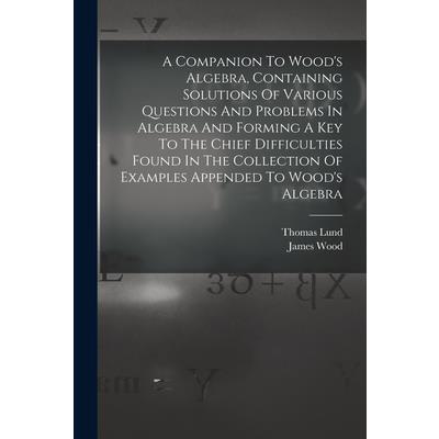 A Companion To Wood's Algebra, Containing Solutions Of Various Questions And Problems In Algebra And Forming A Key To The Chief Difficulties Found In The Collection Of Examples Appended To Wood's Alge