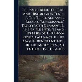 The Background of the war. History and Texts. A. The Triple Alliance. Russia’s ”Reinsurance” Treaty With Germany. B. The Triple Entente and its Friends. I. Franco-Russian Alliance. II. The Anglo-Frenc
