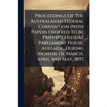 Proceedings Of The Australasian Federal Convention (with Papers Ordered To Be Printed) Held At Parliament House, Adelaide, During Months Of March, April And May, 1897