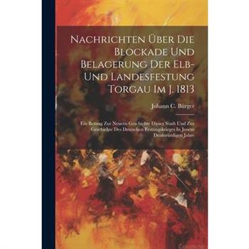 Nachrichten ?ber Die Blockade Und Belagerung Der Elb- Und Landesfestung Torgau Im J. 1813