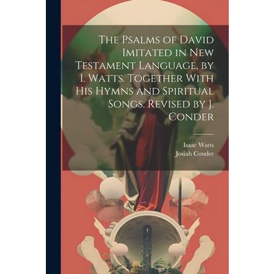 The Psalms of David Imitated in New Testament Language, by I. Watts. Together With His Hymns and Spiritual Songs. Revised by J. Conder