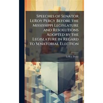 Speeches of Senator LeRoy Percy Before the Mississippi Legislature and Resolutions Adopted by the Legislature in Regard to Senatorial Election