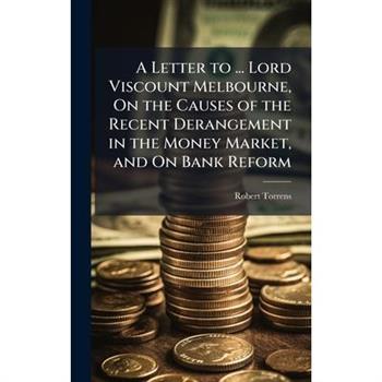 A Letter to ... Lord Viscount Melbourne, On the Causes of the Recent Derangement in the Money Market, and On Bank Reform