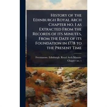 History of the Edinburgh Royal Arch Chapter no. 1 as Extracted From the Records of its Minutes, From the Date of its Foundation in 1778 to the Present Time