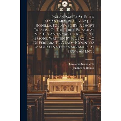 Pax Anim疆, By St. Peter Alcantara [really By J. De Bonilla. Followed By] A Short Treatise Of The Three Principal Virtues And Vows Of Religious Persons, Written By F. Geronimo De Ferrara To A Lady [cou