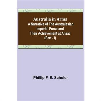 Australia in Arms; A Narrative of the Australasian Imperial Force and Their Achievement at Anzac (Part - I)