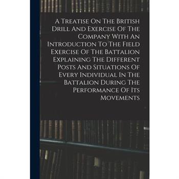 A Treatise On The British Drill And Exercise Of The Company With An Introduction To The Field Exercise Of The Battalion Explaining The Different Posts And Situations Of Every Individual In The Battali