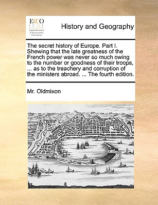 The Secret History of Europe. Part I. Shewing That the Late Greatness of the French Power Was Never So Much Owing to the Number or Goodness of Their Troops, ... as to the Treachery and Corruption of t