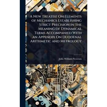 A New Treatise On Elements of Mechanics Establishing Strict Precision in the Meaning of Dynamical Terms Accompanied With an Appendix On Duodenal Arithmetic and Metrology