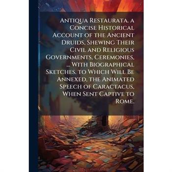 Antiqua Restaurata. a Concise Historical Account of the Ancient Druids, Shewing Their Civil and Religious Governments, Ceremonies, ... With Biographical Sketches. to Which Will Be Annexed, the Animate