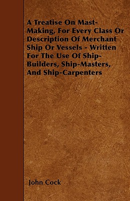 A Treatise on Mast-Making, for Every Class or Description of Merchant Ship or Vessels - Written for the Use of Ship-Builders, Ship-Masters, and Ship-Carpenters