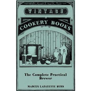 The Complete Practical Brewer; Or, Plain, Accurate, and Thorough Instructions in the Art of Brewing Ale, Beer, and Porter; Including the Process of Making Bavarian Beer, Also, All the Small Beers, Suc