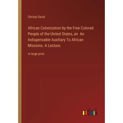 African Colonization by the Free Colored People of the United States, an An Indispensable Auxiliary To African Missions. A Lecture. African Colonization by the Free Colored People of the United States, an An Indispensable Auxiliary To African Missions. A Lecture.