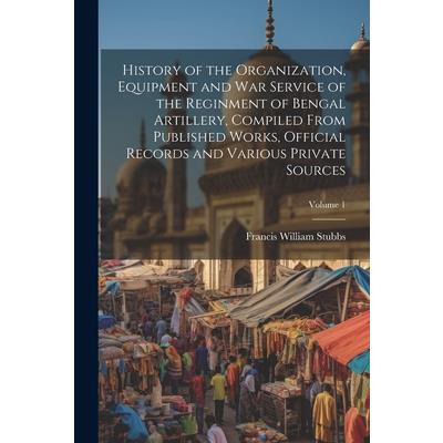 History of the Organization, Equipment and War Service of the Reginment of Bengal Artillery, Compiled From Published Works, Official Records and Various Private Sources; Volume 1