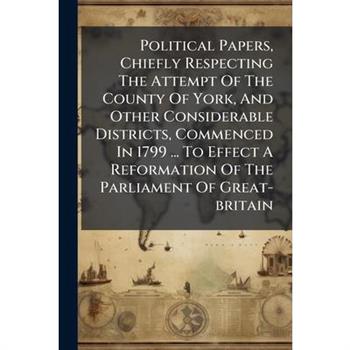 Political Papers, Chiefly Respecting The Attempt Of The County Of York, And Other Considerable Districts, Commenced In 1799 ... To Effect A Reformation Of The Parliament Of Great-britain