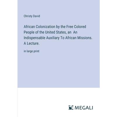 African Colonization by the Free Colored People of the United States, an An Indispensable Auxiliary To African Missions. A Lecture. African Colonization by the Free Colored People of the United States, an An Indispensable Auxiliary To African Missions. A Lecture.