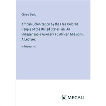African Colonization by the Free Colored People of the United States, an An Indispensable Auxiliary To African Missions. A Lecture. African Colonization by the Free Colored People of the United States, an An Indispensable Auxiliary To African Missions. A Lecture.