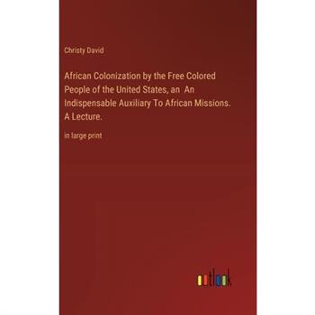 African Colonization by the Free Colored People of the United States, an An Indispensable Auxiliary To African Missions. A Lecture. African Colonization by the Free Colored People of the United States, an An Indispensable Auxiliary To African Missions. A Lecture.
