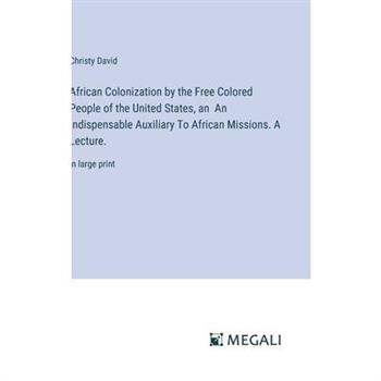 African Colonization by the Free Colored People of the United States, an An Indispensable Auxiliary To African Missions. A Lecture. African Colonization by the Free Colored People of the United States, an An Indispensable Auxiliary To African Missions. A Lecture.