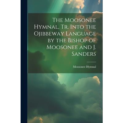 The Moosonee Hymnal, Tr. Into the Ojibbeway Language by the Bishop of Moosonee and J. Sanders