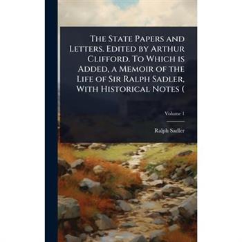 The State Papers and Letters. Edited by Arthur Clifford. To Which is Added, a Memoir of the Life of Sir Ralph Sadler, With Historical Notes (