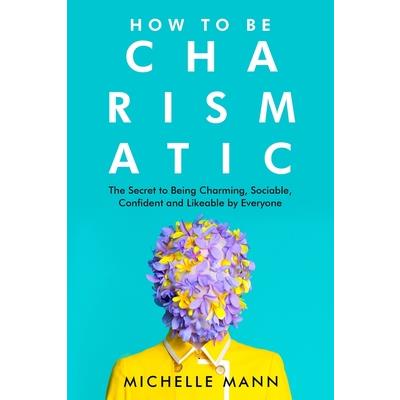 How to Be Charismatic; The Secret to Being Charming, Sociable, Confident and Likeable by Everyone