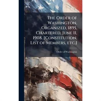 The Order of Washington, Organized, 1895, Chartered, June 11, 1908. [Constitution, List of Members, etc.]