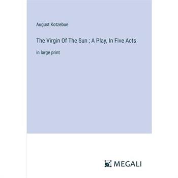 The Virgin Of The Sun; A Play, In Five Acts The Virgin Of The Sun; A Play, In Five Acts