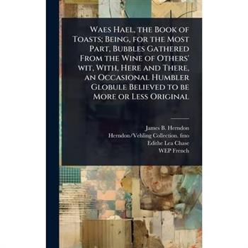 Waes Hael, the Book of Toasts; Being, for the Most Part, Bubbles Gathered From the Wine of Others’ wit, With, Here and There, an Occasional Humbler Globule Believed to be More or Less Original