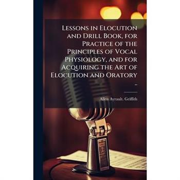 Lessons in Elocution and Drill Book, for Practice of the Principles of Vocal Physiology, and for Acquiring the Art of Elocution and Oratory ..