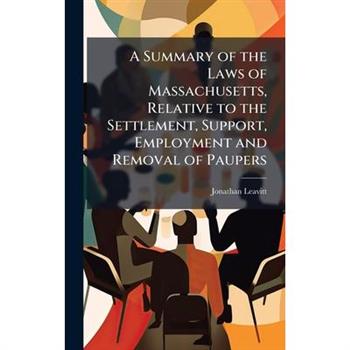 A Summary of the Laws of Massachusetts, Relative to the Settlement, Support, Employment and Removal of Paupers