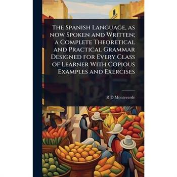The Spanish Language, as now Spoken and Written; a Complete Theoretical and Practical Grammar Designed for Every Class of Learner With Copious Examples and Exercises