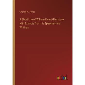 A Short Life of William Ewart Gladstone, with Extracts from his Speeches and Writings