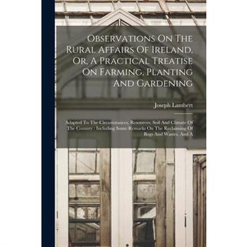 Observations On The Rural Affairs Of Ireland, Or, A Practical Treatise On Farming, Planting And Gardening