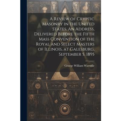 A Review of Cryptic Masonry in the United States. An Address, Delivered Before the Fifth Mass Convention of the Royal and Select Masters of Illinois, at Galesburg, September 5, 1895