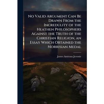 No Valid Argument Can Be Drawn From the Incredulity of the Heathen Philosophers Against the Truth of the Christian Religion, an Essay Which Obtained the Norrisian Medal
