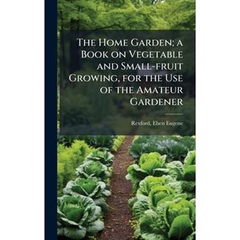 The Home Garden; a Book on Vegetable and Small-fruit Growing, for the Use of the Amateur Gardener