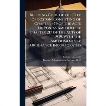 Building Code of the City of Boston; Consisting of Chapter 479 of the Acts of 1938, as Amended by Chapter 217 of the Acts of 1939, With the Amendments by Ordinance Incorporated