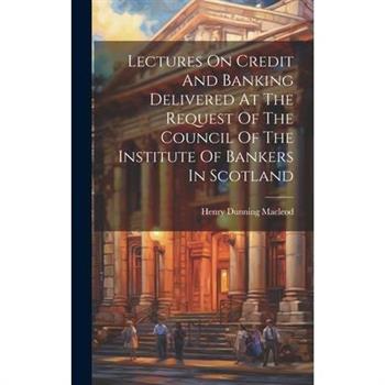 Lectures On Credit And Banking Delivered At The Request Of The Council Of The Institute Of Bankers In Scotland