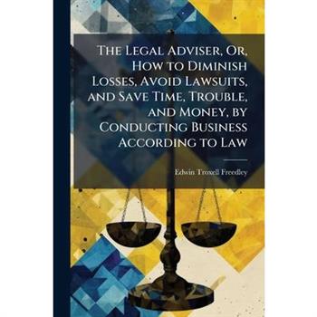The Legal Adviser, Or, How to Diminish Losses, Avoid Lawsuits, and Save Time, Trouble, and Money, by Conducting Business According to Law