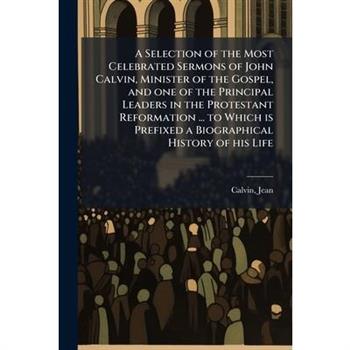 A Selection of the Most Celebrated Sermons of John Calvin, Minister of the Gospel, and one of the Principal Leaders in the Protestant Reformation ... to Which is Prefixed a Biographical History of his