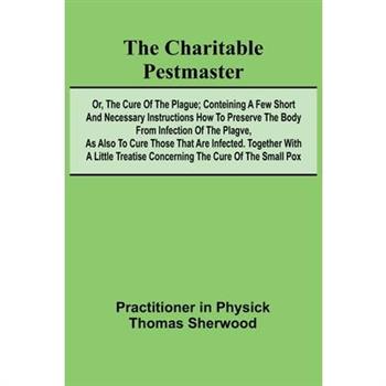 The Charitable Pestmaster; Or, The Cure of the Plague; Conteining a few short and necessary instructions how to preserve the body from infection of the plagve, as also to cure those that are infected.